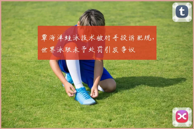 覃海洋蛙泳技术被对手投诉犯规,世界泳联未予处罚引发争议