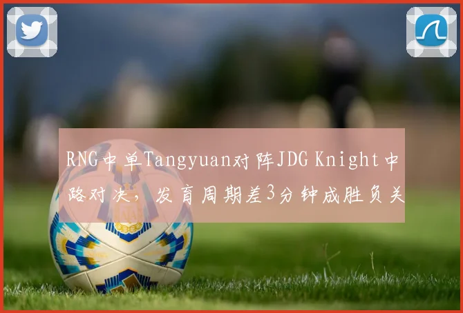 RNG中单Tangyuan对阵JDG Knight中路对决,发育周期差3分钟成胜负关键手