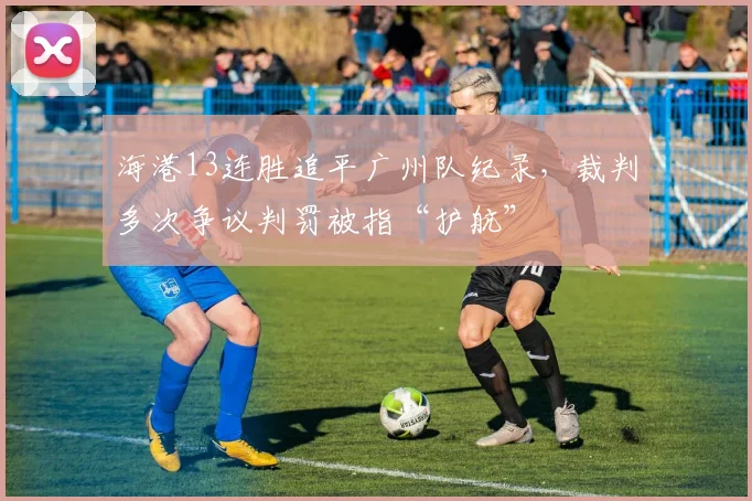 海港13连胜追平广州队纪录，裁判多次争议判罚被指“护航”