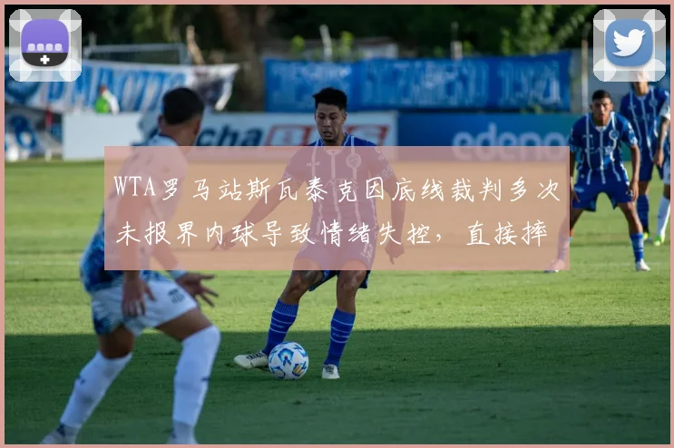 WTA罗马站斯瓦泰克因底线裁判多次未报界内球导致情绪失控,直接摔拍后拒绝继续比赛被DQ