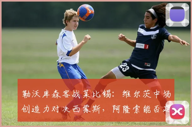 勒沃库森客战莱比锡:维尔茨中场创造力对决西蒙斯,阿隆索能否延续不败纪录