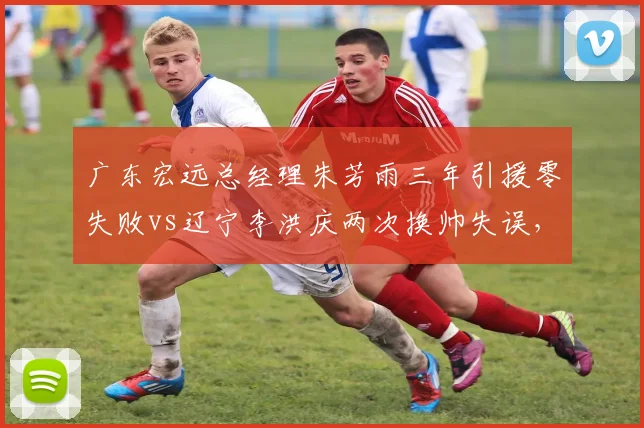 广东宏远总经理朱芳雨三年引援零失败vs辽宁李洪庆两次换帅失误，管理层操作效率对比