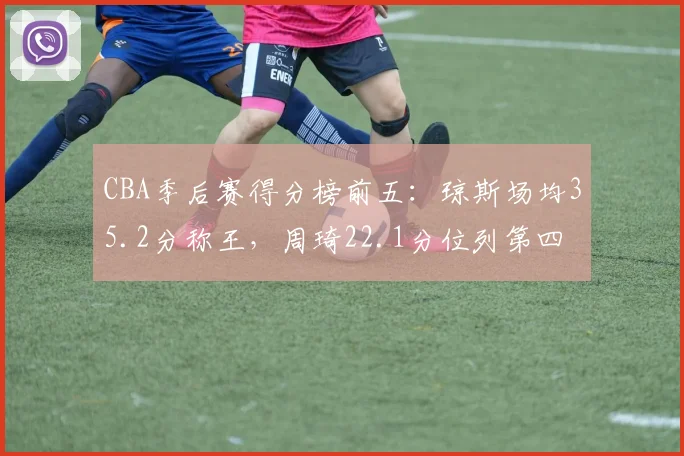 CBA季后赛得分榜前五：琼斯场均35.2分称王，周琦22.1分位列第四
