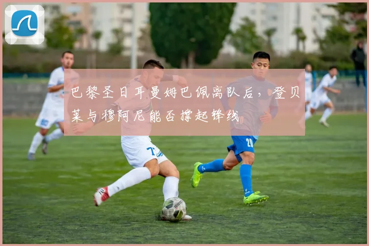 巴黎圣日耳曼姆巴佩离队后，登贝莱与穆阿尼能否撑起锋线