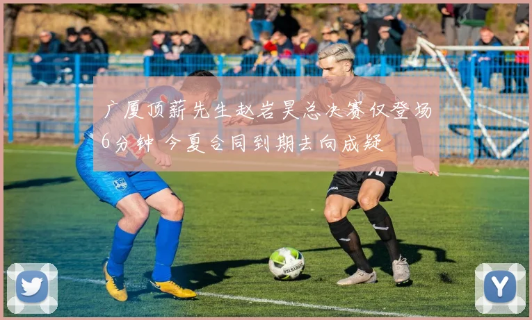 广厦顶薪先生赵岩昊总决赛仅登场6分钟 今夏合同到期去向成疑