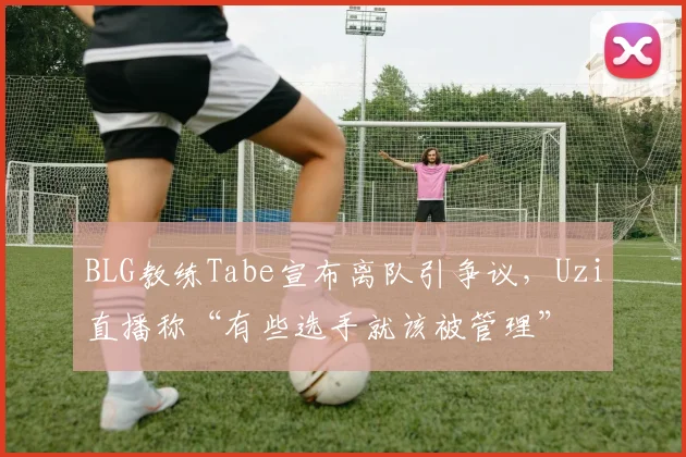 BLG教练Tabe宣布离队引争议，Uzi直播称“有些选手就该被管理”