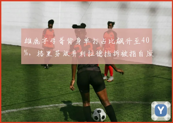 雄鹿字母哥背身单打占比飙升至40%，格里芬放弃利拉德挡拆被指自废武功