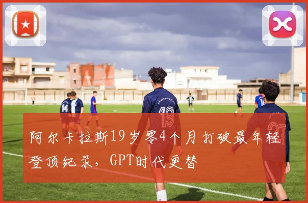 阿尔卡拉斯19岁零4个月打破最年轻登顶纪录,GPT时代更替